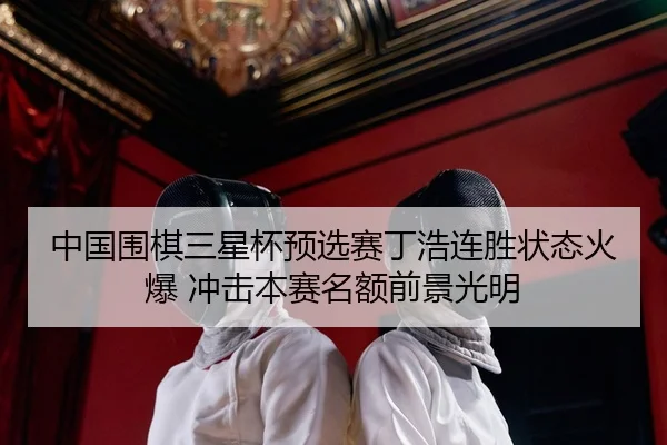 中国围棋三星杯预选赛丁浩连胜状态火爆 冲击本赛名额前景光明